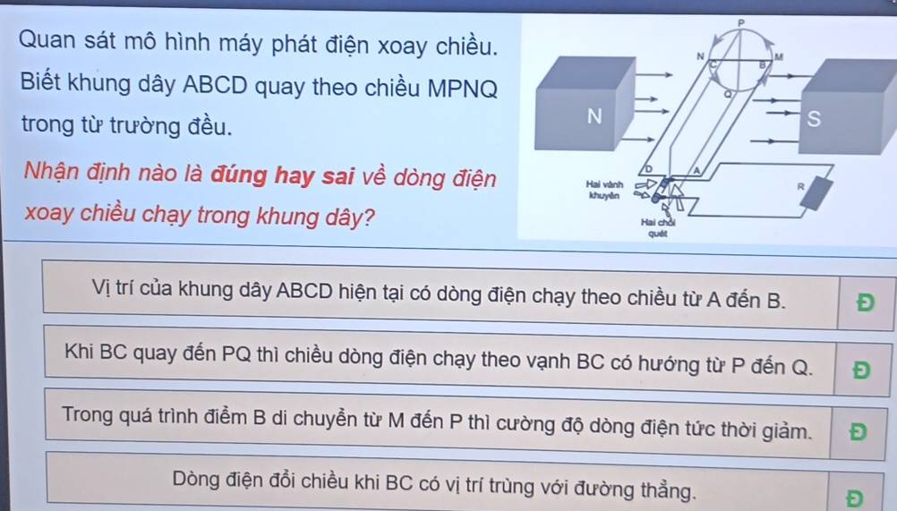 Quan sát mô hình máy phát điện xoay chiều. 
Biết khung dây ABCD quay theo chiều MPNQ
trong từ trường đều. 
Nhận định nào là đúng hay sai về dòng điện 
xoay chiều chạy trong khung dây? 
Vị trí của khung dây ABCD hiện tại có dòng điện chạy theo chiều từ A đến B. Đ 
Khi BC quay đến PQ thì chiều dòng điện chạy theo vạnh BC có hướng từ P đến Q. D
Trong quá trình điểm B di chuyển từ M đến P thì cường độ dòng điện tức thời giảm. Đ 
Dòng điện đổi chiều khi BC có vị trí trùng với đường thẳng.