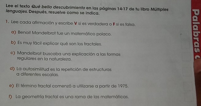 Lee el texto Qué bello descubrimiento en las páginas 14-17 de tu libro Múltiples
lenguajes. Después, resuelve como se indica.
1. Lee cada afirmación y escribe V si es verdadera o F si es falsa.
a) Benoit Mandelbrot fue un matemático polaco.
b) Es muy fácil explicar qué son los fractales.
c) Mandelbrot buscaba una explicación a las formas
regulares en la naturaleza.
d) La autosimilitud es la repetición de estructuras
a diferentes escalas.
e) El término fractal comenzó a utilizarse a partir de 1975.
f) La geometría fractal es una rama de las matemáticas.