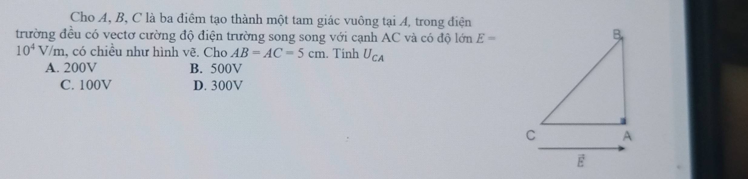 Cho A, B, C là ba điểm tạo thành một tam giác vuông tại A, trong điện
trường đều có vectơ cường độ điện trường song song với cạnh AC và có độ lớn E=
10^4V/m , có chiều như hình vẽ. Cho AB=AC=5cm. Tính U_CA
A. 200V B. 500V
C. 100V D. 300V