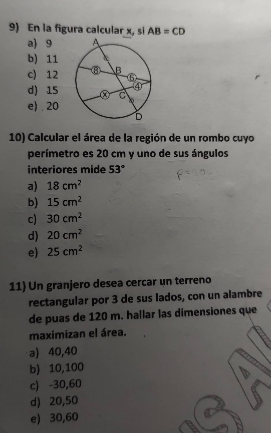 En la figura calcular x, si AB=CD
a) 9
b) 11
c) 12
d) 15
e) 、 20
10) Calcular el área de la región de un rombo cuyo
perímetro es 20 cm y uno de sus ángulos
interiores mide 53°
a) 18cm^2
b) 15cm^2
c) 30cm^2
d) 20cm^2
e) 25cm^2
11) Un granjero desea cercar un terreno
rectangular por 3 de sus lados, con un alambre
de puas de 120 m. hallar las dimensiones que
maximizan el área.
a) 40,40
b) 10,100
c) -30, 60
d) 20,50
e) 30,60