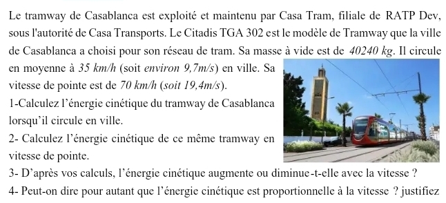 Le tramway de Casablanca est exploité et maintenu par Casa Tram, filiale de RATP Dev, 
sous l'autorité de Casa Transports. Le Citadis TGA 302 est le modèle de Tramway que la ville 
de Casablanca a choisi pour son réseau de tram. Sa masse à vide est de 40240 kg. Il circule 
en moyenne à 35 km/h (soit environ 9,7m/s) en ville. Sa 
vitesse de pointe est de 70 km/h (soit 19,4m/s). 
1-Calculez l'énergie cinétique du tramway de Casablanca 
lorsqu’il circule en ville. 
2- Calculez l'énergie cinétique de ce même tramway en 
vitesse de pointe. 
3- D'après vos calculs, l'énergie cinétique augmente ou diminue-t-elle avec la vitesse ? 
4- Peut-on dire pour autant que l'énergie cinétique est proportionnelle à la vitesse ? justifiez