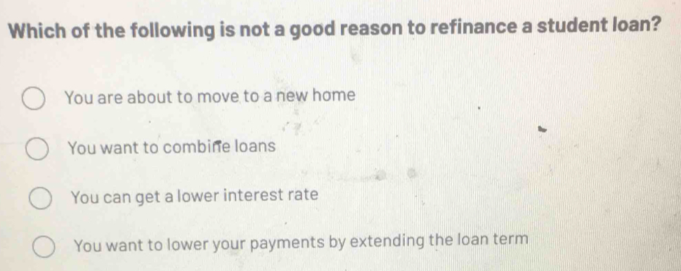 Which of the following is not a good reason to refinance a student loan?
You are about to move to a new home
You want to combine loans
You can get a lower interest rate
You want to lower your payments by extending the loan term