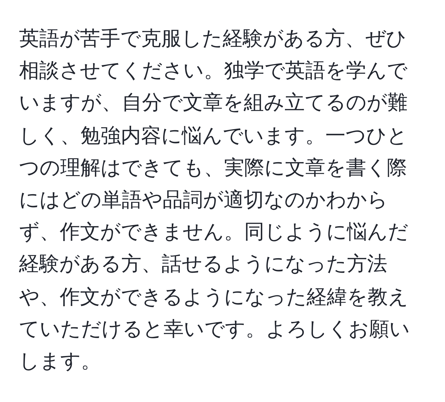 英語が苦手で克服した経験がある方、ぜひ相談させてください。独学で英語を学んでいますが、自分で文章を組み立てるのが難しく、勉強内容に悩んでいます。一つひとつの理解はできても、実際に文章を書く際にはどの単語や品詞が適切なのかわからず、作文ができません。同じように悩んだ経験がある方、話せるようになった方法や、作文ができるようになった経緯を教えていただけると幸いです。よろしくお願いします。