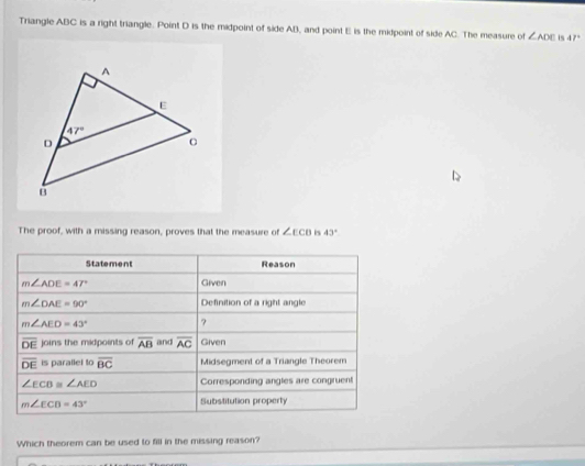 Triangle ABC is a right triangle. Point D is the midpoint of side AB, and point E is the midpoint of side AC. The measure of ∠ ADE is 47°
The proof, with a missing reason, proves that the measure of ∠ ECB B 43°
Statement Reason
m∠ ADE=47° Given
m∠ DAE=90° Definition of a right angle
m∠ AED=43° ?
overline DE joins the midpoints of overline AB and overline AC Given
overline DE is parallel to overline BC Midsegment of a Triangle Theorem
∠ ECB≌ ∠ AED Corresponding angles are congruent
m∠ ECD=43° Substitution property
Which theorem can be used to fill in the missing reason?