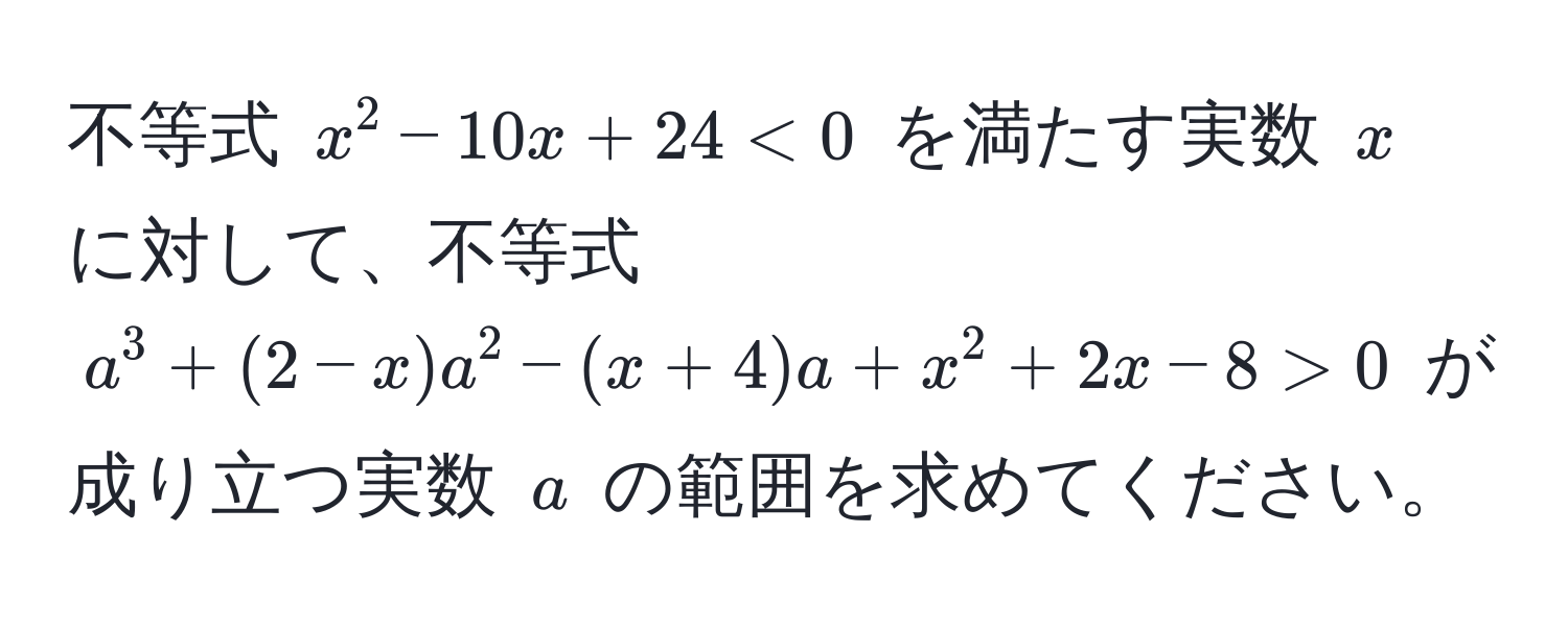 不等式 $x^2 - 10x + 24 < 0$ を満たす実数 $x$ に対して、不等式 $a^3 + (2 - x)a^2 - (x + 4)a + x^2 + 2x - 8 > 0$ が成り立つ実数 $a$ の範囲を求めてください。