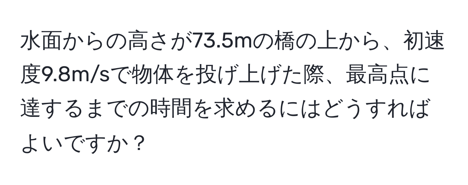 水面からの高さが73.5mの橋の上から、初速度9.8m/sで物体を投げ上げた際、最高点に達するまでの時間を求めるにはどうすればよいですか？