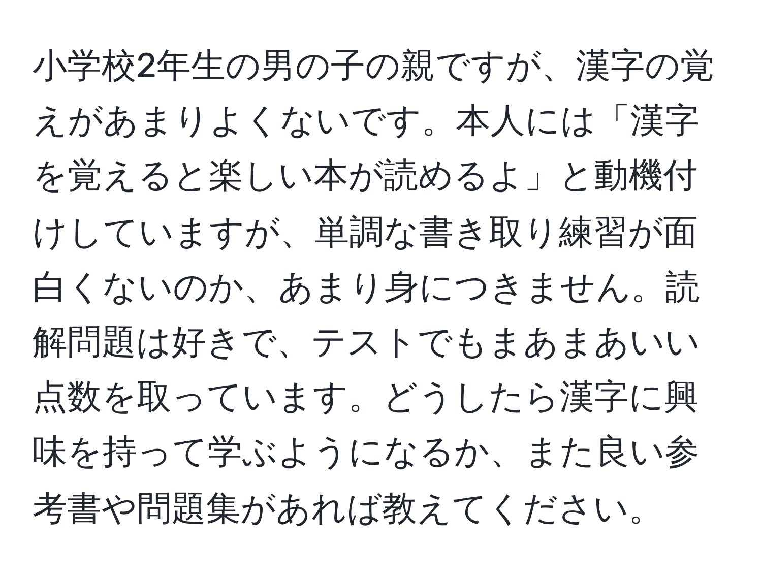 小学校2年生の男の子の親ですが、漢字の覚えがあまりよくないです。本人には「漢字を覚えると楽しい本が読めるよ」と動機付けしていますが、単調な書き取り練習が面白くないのか、あまり身につきません。読解問題は好きで、テストでもまあまあいい点数を取っています。どうしたら漢字に興味を持って学ぶようになるか、また良い参考書や問題集があれば教えてください。