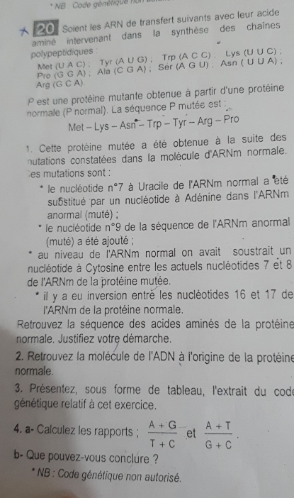 NB : Code génétique non
 20   Soient les ARN de transfert suivants avec leur acide
aminé intervenant dans la synthèse des chaînes
polypeptidiques : (A∪ G);Trp(ACC).Lys(U∪ C) (AGU),Asn(U∪ A) :
Met ( (UAC): Tyr
Pro (GGA) Ala ( (CGA); Ser
Arg (GCA ) 
P est une protéine mutante obtenue à partir d'une protéine
normale (P normal). La séquence P mutée est :
Met-Lys-Asn^--Trp-Tyr-Arg-Pro
1. Cette protéine mutée a été obtenue à la suite des
nutations constatées dans la molécule d'ARNm normale.
es mutations sont :
le nucléotide n°7 * à Uracile de l'ARNm normal a été
substitué par un nucléotide à Adénine dans l'ARNm
anormal (muté) ;
le nuciéotide n°9 de la séquence de l'ARNm anormal
(muté) a été ajouté ;
au niveau de l'ARNm normal on avait soustrait un
nucléotide à Cytosine entre les actuels nucléotides 7 et 8
de l'ARNm de la protéine mutée.
il y a eu inversion entré les nucléotides 16 et 17 de
l'ARNm de la protéine normale.
Retrouvez la séquence des acides aminés de la protéine
normale. Justifiez votre démarche.
* 2. Retrouvez la molécule de l'ADN à l'origine de la protéine
normale
3. Présentez, sous forme de tableau, l'extrait du codé
génétique relatif à cet exercice.
4. a- Calculez les rapports ;  (A+G)/T+C  et  (A+T)/G+C .
b- Que pouvez-vous conclure ?
* NB : Code génétique non autorisé.