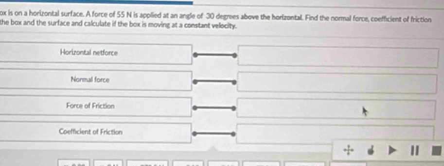 ox is on a horizontal surface. A force of 55 N is applied at an angle of 30 degrees above the horizontal. Find the normal force, coefficient of friction
the box and the surface and calculate if the box is moving at a constant velocity.
Horizontal netforce
Normal force
Force of Friction
Coefficient of Friction