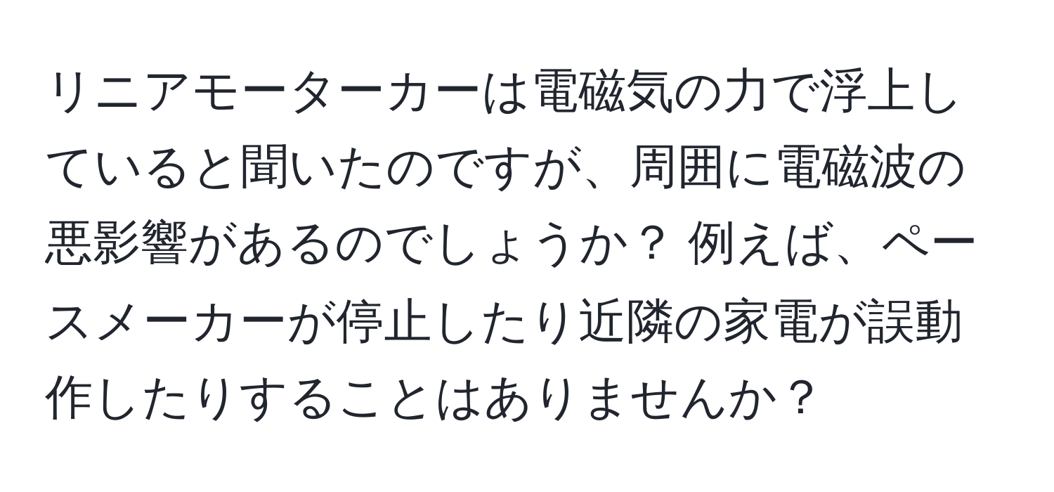 リニアモーターカーは電磁気の力で浮上していると聞いたのですが、周囲に電磁波の悪影響があるのでしょうか？ 例えば、ペースメーカーが停止したり近隣の家電が誤動作したりすることはありませんか？