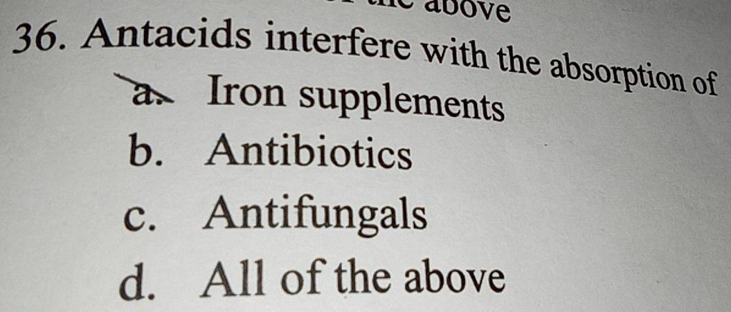 é above
36. Antacids interfere with the absorption of
a. Iron supplements
b. Antibiotics
c. Antifungals
d. All of the above