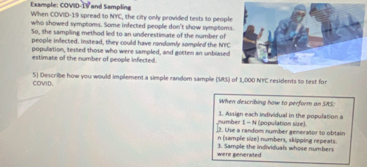 Example: COVID-19 and Sampling 
When COVID-19 spread to NYC, the city only provided tests to people 
who showed symptoms. Some infected people don’t show symptoms 
So, the sampling method led to an underestimate of the number of 
people infected. Instead, they could have randomly sampled the NYC 
population, tested those who were sampled, and gotten an unbiased 
estimate of the number of people infected. 
5) Describe how you would implement a simple random sample (SRS) of 1,000 NYC residents to test for 
COVID. 
When describing how to perform an SRS: 
1. Assign each individual in the population a 
number 1 - N (population size). 
2. Use a random number generator to obtain
n (sample size) numbers, skipping repeats. 
3. Sample the individuals whose numbers 
were generated