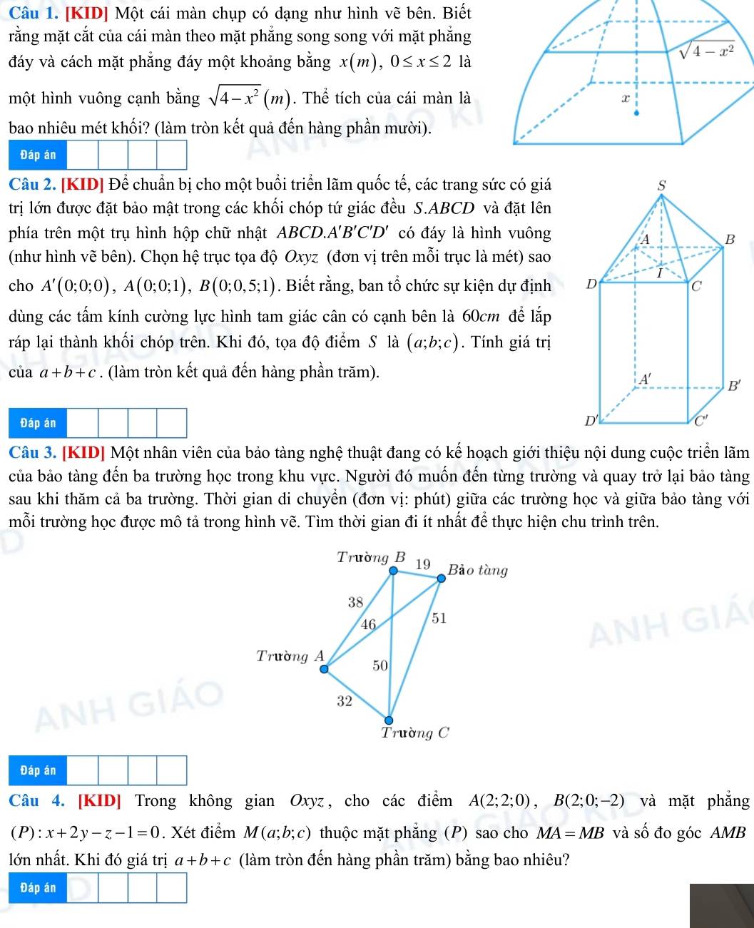 [KID] Một cái màn chụp có dạng như hình vẽ bên. Biết
rằng mặt cắt của cái màn theo mặt phẳng song song với mặt phẳng
đáy và cách mặt phẳng đáy một khoảng bằng x(m),0≤ x≤ 2 là
một hình vuông cạnh bằng sqrt(4-x^2)(m). Thể tích của cái màn là
bao nhiêu mét khối? (làm tròn kết quả đến hàng phần mười).
Đáp án
Câu 2. [KID] Để chuẩn bị cho một buổi triển lãm quốc tế, các trang sức có giá
trị lớn được đặt bảo mật trong các khối chóp tứ giác đều S.ABCD và đặt lên
phía trên một trụ hình hộp chữ nhật ABCD.A'B'C'D' có đáy là hình vuông
(như hình vẽ bên). Chọn hệ trục tọa độ Oxyz (đơn vị trên mỗi trục là mét) sao
cho A'(0;0;0),A(0;0;1),B(0;0,5;1). Biết rằng, ban tổ chức sự kiện dự định 
dùng các tấm kính cường lực hình tam giác cân có cạnh bên là 60cm để lắp
ráp lại thành khối chóp trên. Khi đó, tọa độ điểm S là (a;b;c). Tính giá trị
của a+b+c. (làm tròn kết quả đến hàng phần trăm).
Đáp án 
Câu 3. [KID] Một nhân viên của bảo tàng nghệ thuật đang có kế hoạch giới thiệu nội dung cuộc triển lãm
của bảo tàng đến ba trường học trong khu vực. Người đó muốn đến từng trường và quay trở lại bảo tàng
sau khi thăm cả ba trường. Thời gian di chuyển (đơn vị: phút) giữa các trường học và giữa bảo tàng với
mỗi trường học được mô tả trong hình vẽ. Tìm thời gian đi ít nhất để thực hiện chu trình trên.
Đáp án
Câu 4. [KID] Trong không gian Oxyz, cho các điểm A(2;2;0),B(2;0;-2) và mặt phẳng
(P) · x+2y-z-1=0. Xét điểm M(a;b;c) thuộc mặt phẳng (P) sao cho MA=MB và số đo góc AMB
lớn nhất. Khi đó giá trị a+b+c (làm tròn đến hàng phần trăm) bằng bao nhiêu?
Đáp án