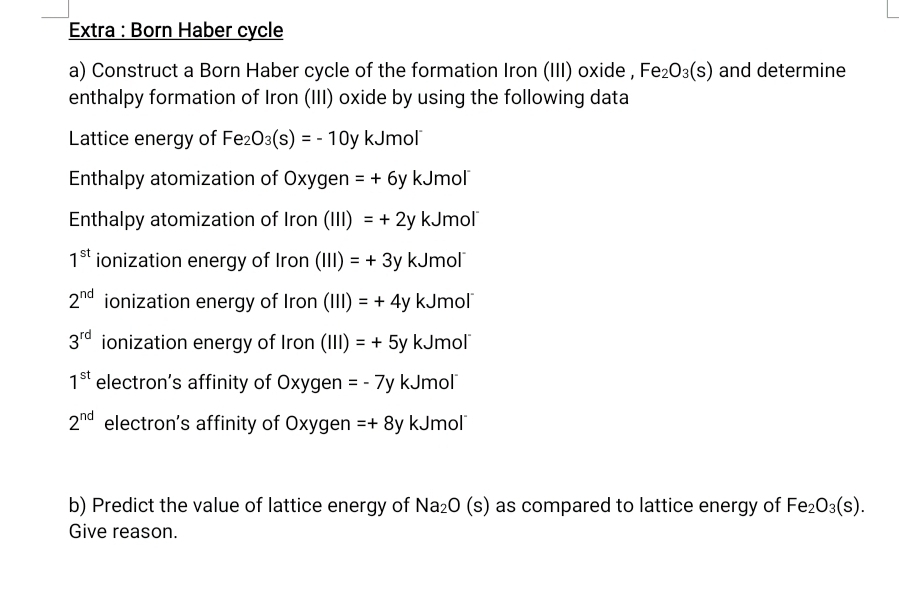 Extra : Born Haber cycle 
a) Construct a Born Haber cycle of the formation Iron (III) oxide , Fe_2O_3(s) and determine 
enthalpy formation of Iron (III) oxide by using the following data 
Lattice energy of Fe_2O_3(s)=-10y kJmol 
Enthalpy atomization of Oxygen =+6y k. Umol 
Enthalpy atomization of Iron (III)=+2y kJmol
1^(st) ionization energy of Iron (III)=+3y kJmol
2^(nd) ionization energy of Iron (III)=+4y kJmol
3^(rd) ionization energy of Iron (III)=+5y kJmol
1^(st) electron’s affinity of Oxygen =-7y kJmol
2^(nd) electron's affinity of Oxygen =+8y kJmol
b) Predict the value of lattice energy of Na_2O(s) as compared to lattice energy of Fe_2O_3(s). 
Give reason.