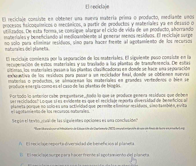 El reciclaje
El reciclaje consiste en obtener una nueva materia prima o producto, mediante unos
procesos fisicoquímicos o mecánicos, a partir de productos y materiales ya en desuso o
utilizados. De esta forma, se consigue alargar el ciclo de vida de un producto, ahorrando
materiales y beneficiando al medioambiente al generar menos residuos. El reciclaje surge
no solo para eliminar residuos, sino para hacer frente al agotamiento de los recursos
naturales del planeta.
El reciclaje comienza por la separación de los materiales. El siguiente paso consiste en la
recuperación de estos materiales y su traslado a las plantas de transferencia. De estas
últimas, los materiales pasana las plantas clasificadoras en donde se hace una separación
exhaustiva de los residuos para pasar a un reciclador final, donde se obtienen nuevas
materias o productos, se almacenan los materiales en grandes vertederos o bien se
produce energía como es el caso de las plantas de biogás.
Por todo lo anterior cabe preguntarse, todo lo que se produce genera residuos que deben
ser reciclados? Lo que sí es evidente es que el reciclaje reporta diversidad de beneficios al
planeta porque no solo es una actividad que permite eliminar residuos, sino también, evita
el agotamiento de los recursos naturales.
Según el texto, ¿cuál de las siguientes opciones es una conclusión?
*Aem liberedo por el Mnisterio de Educeción de Guetemele 2023, con eutorización de uso sin fnes de lucro en pruebetorz.
A El reciclaje reporta diversidad de beneficios al planeta.
B  El reciclaje surge para hacer frente al agotamiento del planeta.