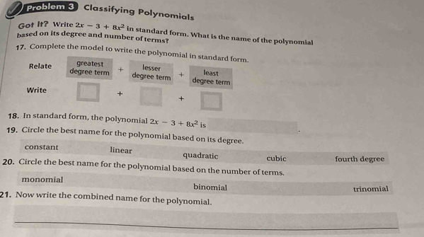 Problem 3 Classifying Polynomials
Got It? Write 2x-3+8x^2 in standard form. What is the name of the polynomial
based on its degree and number of terms?
17. Complete the model to write the polynomial in standard form
greatest lesser
Relate degree term + degree term + least
Write □ +□ +□ degree term
18. In standard form, the polynomial 2x-3+8x^2 is
19. Circle the best name for the polynomial based on its degree.
constant linear quadratic cubic fourth degree
20. Circle the best name for the polynomial based on the number of terms.
monomial binomial
trinomial
21. Now write the combined name for the polynomial.