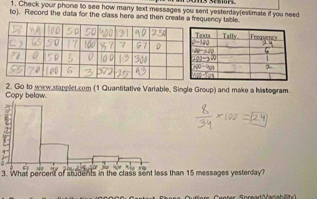 GHS Senors. 
1. Check your phone to see how many text messages you sent yesterday(estimate if you need 
to). Record the data for the class here and then create a frency table. 
2. Go to www.stapplet.com (1 Quantitative Variable, Single Group) and make a histogram. 
Copy below. 
3. What percent of students in the class sent less than 15 messages yesterday? 
Cutliers Center Spread(Variability)