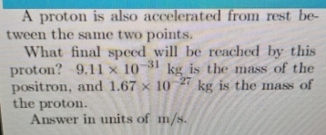 A proton is also accelerated from rest be- 
tween the same two points. 
What final speed will be reached by this 
proton? 9.11* 10^(-31) kg is the mass of the 
positron, and 1.67* 10^(-27)kg is the mass of 
the proton. 
Answer in units of m/s.