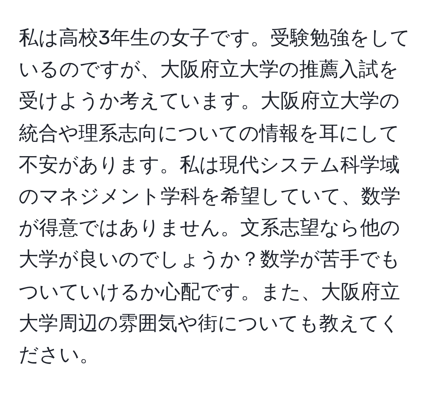 私は高校3年生の女子です。受験勉強をしているのですが、大阪府立大学の推薦入試を受けようか考えています。大阪府立大学の統合や理系志向についての情報を耳にして不安があります。私は現代システム科学域のマネジメント学科を希望していて、数学が得意ではありません。文系志望なら他の大学が良いのでしょうか？数学が苦手でもついていけるか心配です。また、大阪府立大学周辺の雰囲気や街についても教えてください。