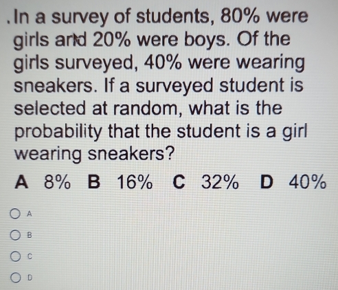 In a survey of students, 80% were
girls and 20% were boys. Of the
girls surveyed, 40% were wearing
sneakers. If a surveyed student is
selected at random, what is the
probability that the student is a girl
wearing sneakers?
A 8% B 16% C 32% D 40%
A
B
C
D