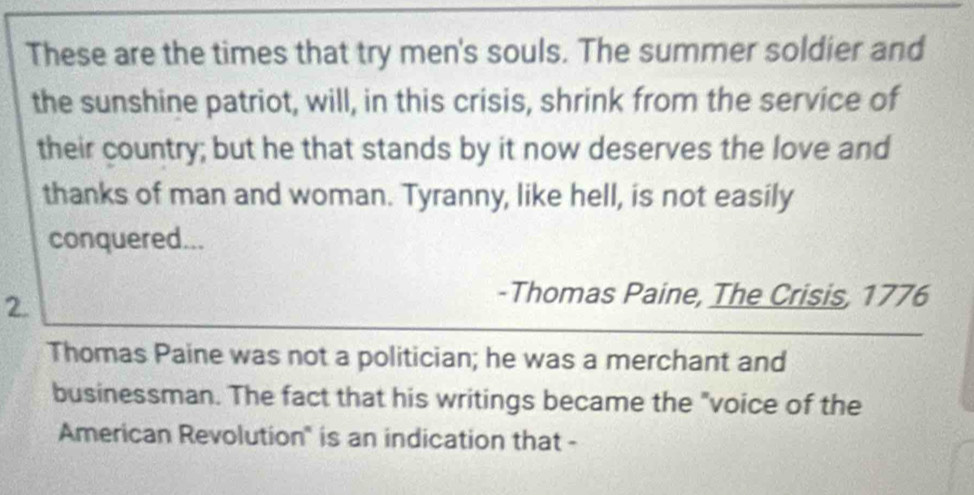 These are the times that try men's souls. The summer soldier and 
the sunshine patriot, will, in this crisis, shrink from the service of 
their country; but he that stands by it now deserves the love and 
thanks of man and woman. Tyranny, like hell, is not easily 
conquered... 
2. 
-Thomas Paine, The Crisis, 1776 
Thomas Paine was not a politician; he was a merchant and 
businessman. The fact that his writings became the "voice of the 
American Revolution" is an indication that -