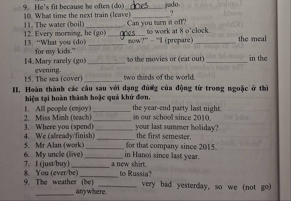 He’s fit because he often (do) _judo. 
10. What time the next train (leave)_ 
? 
11. The water (boil) _. Can you turn it off? 
12. Every morning, he (go) _to work at 8 o’clock. 
13. “What you (do) _now?” - “I (prepare) _the meal 
for my kids.” 
14. Mary rarely (go)_ to the movies or (eat out) _in the 
evening. 
15. The sea (cover) _two thirds of the world. 
II. Hoàn thành các câu sau với dạng đúng của động từ trong ngoặc ở thì 
hiện tại hoàn thành hoặc quá khứ đơn. 
1. All people (enjoy) _the year-end party last night. 
2. Miss Minh (teach) _in our school since 2010. 
3. Where you (spend) _your last summer holiday? 
4. We (already/finish) _the first semester. 
5. Mr Alan (work) _for that company since 2015. 
6. My uncle (live) _in Hanoi since last year. 
7. I (just/buy) _a new shirt. 
8. You (ever/be) _to Russia? 
9. The weather (be) _very bad yesterday, so we (not go) 
_anywhere.