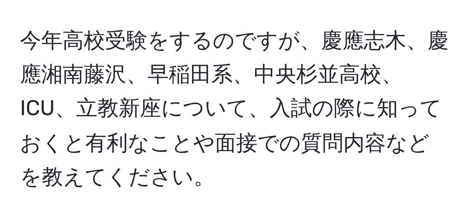 今年高校受験をするのですが、慶應志木、慶應湘南藤沢、早稲田系、中央杉並高校、ICU、立教新座について、入試の際に知っておくと有利なことや面接での質問内容などを教えてください。