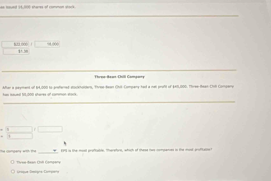 has issued 16,000 shares of common stock.
_
$22,000 / 16,000
$1.38
_
_
_
Three-Bean Chili Company
After a payment of $4,000 to preferred stockholders, Three-Bean Chill Company had a net profit of $45,000. Three-Bean Chill Company
has issued 50,000 shares of common stock.
_
$ /
$
The company with the _EPS is the most profitable. Therefore, which of these two companies is the most profitable?
Three-Bean Chili Company
Unique Designs Company