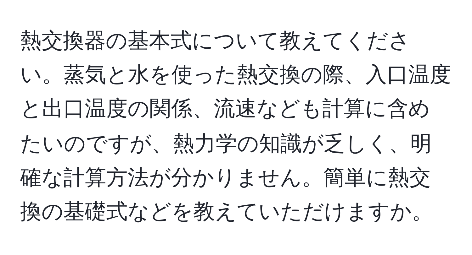 熱交換器の基本式について教えてください。蒸気と水を使った熱交換の際、入口温度と出口温度の関係、流速なども計算に含めたいのですが、熱力学の知識が乏しく、明確な計算方法が分かりません。簡単に熱交換の基礎式などを教えていただけますか。