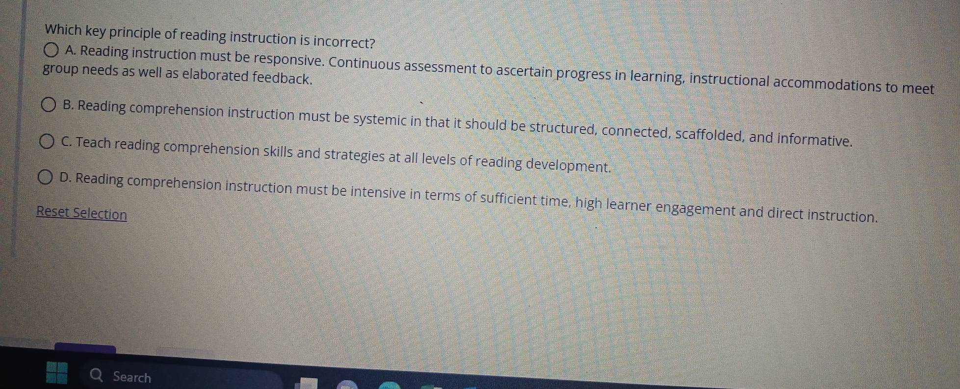 Which key principle of reading instruction is incorrect?
A. Reading instruction must be responsive. Continuous assessment to ascertain progress in learning, instructional accommodations to meet
group needs as well as elaborated feedback.
B. Reading comprehension instruction must be systemic in that it should be structured, connected, scaffolded, and informative.
C. Teach reading comprehension skills and strategies at all levels of reading development.
D. Reading comprehension instruction must be intensive in terms of sufficient time, high learner engagement and direct instruction.
Reset Selection
Search