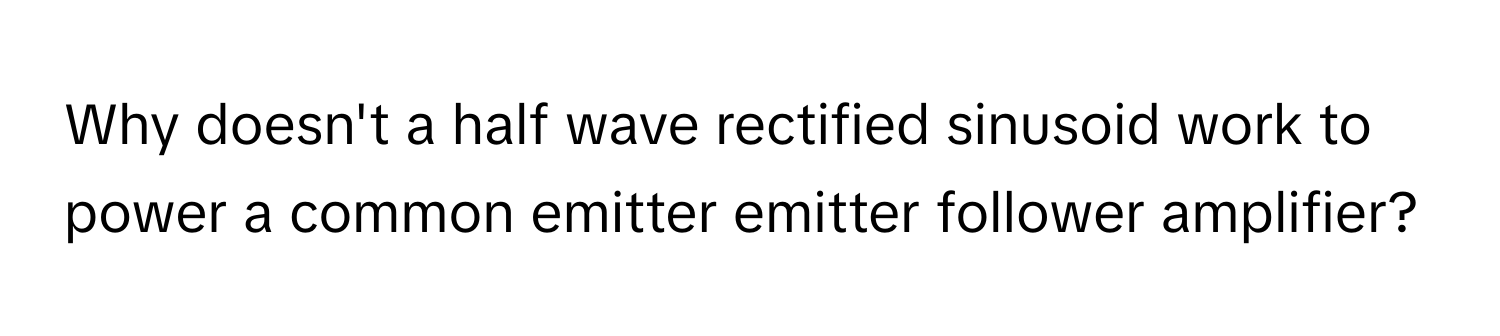 Why doesn't a half wave rectified sinusoid work to power a common emitter emitter follower amplifier?