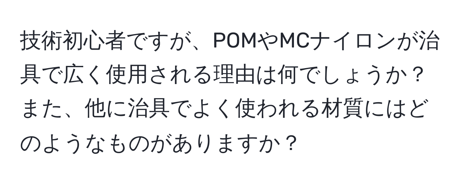 技術初心者ですが、POMやMCナイロンが治具で広く使用される理由は何でしょうか？ また、他に治具でよく使われる材質にはどのようなものがありますか？