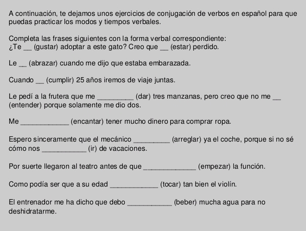 A continuación, te dejamos unos ejercicios de conjugación de verbos en español para que 
puedas practicar los modos y tiempos verbales. 
Completa las frases siguientes con la forma verbal correspondiente: 
iTe _(gustar) adoptar a este gato? Creo que _(estar) perdido. 
Le _(abrazar) cuando me dijo que estaba embarazada. 
Cuando _(cumplir) 25 años iremos de viaje juntas. 
Le pedí a la frutera que me _(dar) tres manzanas, pero creo que no me_ 
(entender) porque solamente me dio dos. 
Me_ (encantar) tener mucho dinero para comprar ropa. 
Espero sinceramente que el mecánico _(arreglar) ya el coche, porque si no sé 
cómo nos _(ir) de vacaciones. 
Por suerte llegaron al teatro antes de que_ (empezar) la función. 
Como podía ser que a su edad _(tocar) tan bien el violín. 
El entrenador me ha dicho que debo _(beber) mucha agua para no 
deshidratarme .