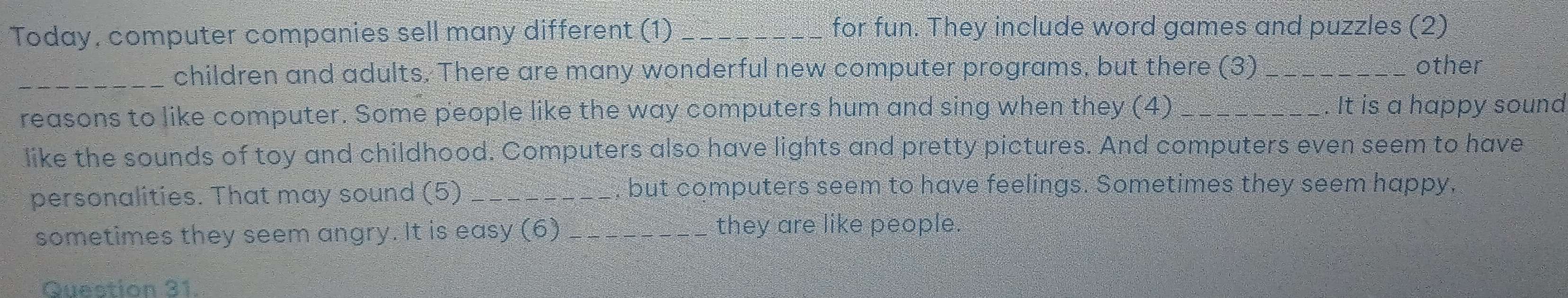 Today, computer companies sell many different (1)_ for fun. They include word games and puzzles (2) 
_children and adults. There are many wonderful new computer programs, but there (3) _other 
reasons to like computer. Some people like the way computers hum and sing when they (4) _. It is a happy souna 
like the sounds of toy and childhood. Computers also have lights and pretty pictures. And computers even seem to have 
personalities. That may sound (5) _but computers seem to have feelings. Sometimes they seem happy, 
sometimes they seem angry. It is easy (6) _they are like people. 
Question 31.