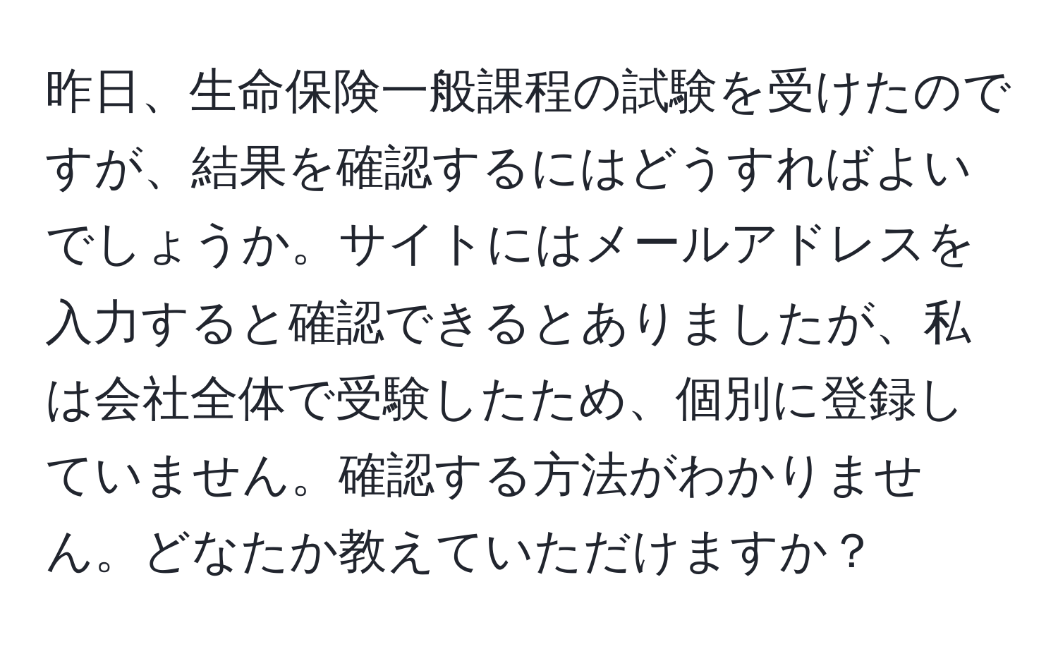 昨日、生命保険一般課程の試験を受けたのですが、結果を確認するにはどうすればよいでしょうか。サイトにはメールアドレスを入力すると確認できるとありましたが、私は会社全体で受験したため、個別に登録していません。確認する方法がわかりません。どなたか教えていただけますか？