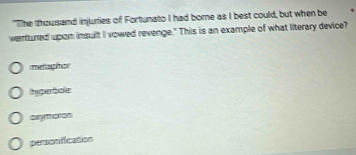 "The thousand injuries of Fortunato I had borne as I best could, but when be *
wentured upon insult I vowed revenge." This is an example of what literary device?
mellaghtor
hyperbale
personification