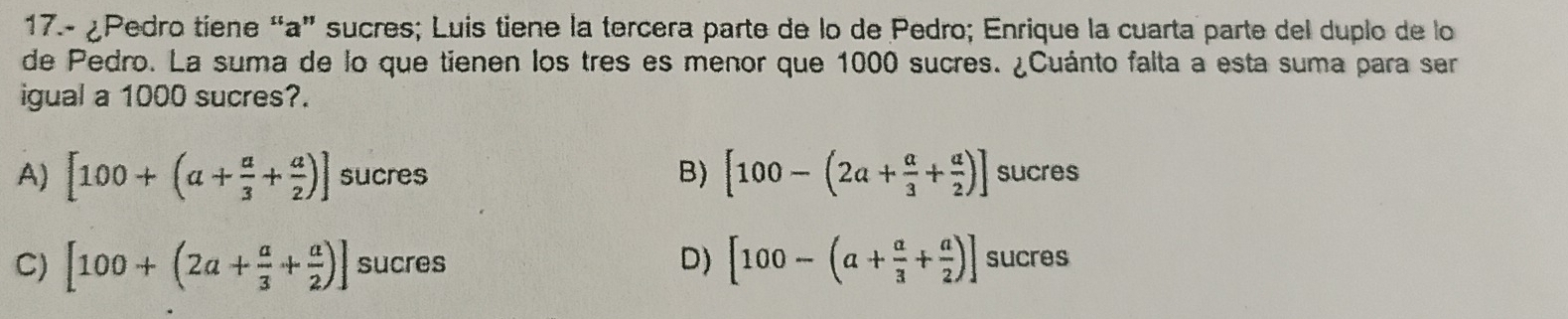 17.- ¿Pedro tiene “a” sucres; Luis tiene la tercera parte de lo de Pedro; Enrique la cuarta parte del duplo de lo
de Pedro. La suma de lo que tienen los tres es menor que 1000 sucres. ¿Cuánto falta a esta suma para ser
igual a 1000 sucres?.
A) [100+(a+ a/3 + a/2 )] sucres B) [100-(2a+ a/3 + a/2 )] sucres
C) [100+(2a+ a/3 + a/2 )] sucres D) [100-(a+ a/3 + a/2 )] sucres