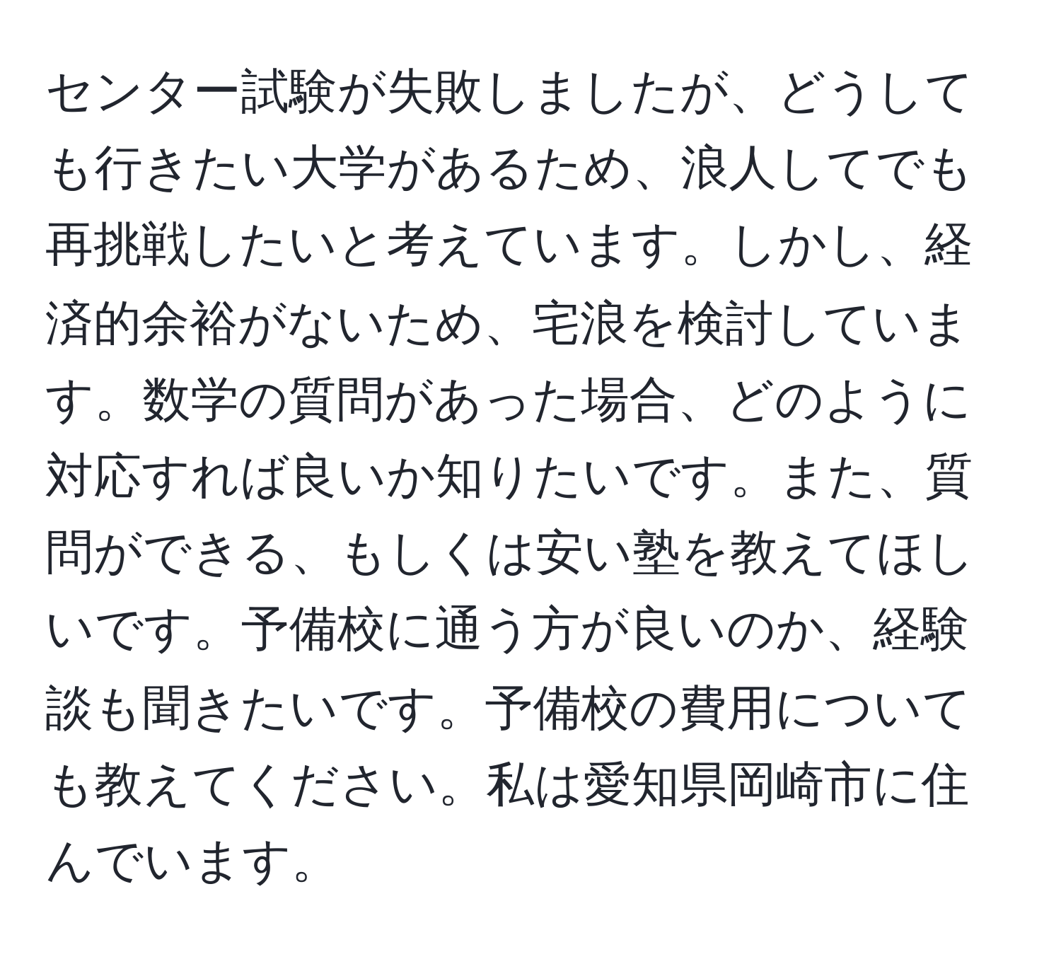 センター試験が失敗しましたが、どうしても行きたい大学があるため、浪人してでも再挑戦したいと考えています。しかし、経済的余裕がないため、宅浪を検討しています。数学の質問があった場合、どのように対応すれば良いか知りたいです。また、質問ができる、もしくは安い塾を教えてほしいです。予備校に通う方が良いのか、経験談も聞きたいです。予備校の費用についても教えてください。私は愛知県岡崎市に住んでいます。