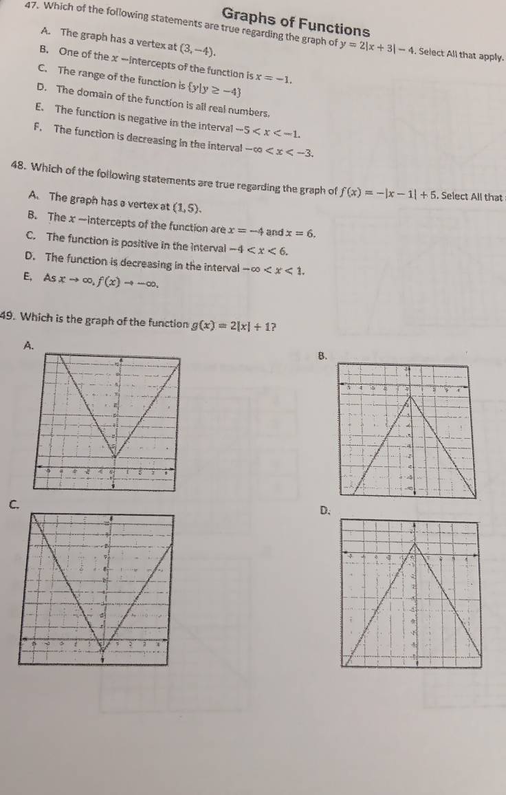 Graphs of Functions
47. Which of the following statements are true regarding the graph of y=2|x+3|-4. Select All that apply.
A. The graph has a vertex at (3,-4).
B. One of the x -intercepts of the function is x=-1.
C. The range of the function is  y|y≥ -4
D. The domain of the function is all real numbers.
E. The function is negative in the interval -5 .
F. The function is decreasing in the interval -∈fty . 
48. Which of the following statements are true regarding the graph of f(x)=-|x-1|+5. Select All that
A. The graph has a vertex at (1,5).
B. The x -intercepts of the function are x=-4 and x=6.
C. The function is positive in the interval -4 .
D. The function is decreasing in the interval -∈fty .
E, Asxto ∈fty ,f(x)to -∈fty. 
49. Which is the graph of the function g(x)=2|x|+1 ?
A.
B.
C.
D.