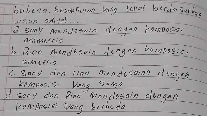 berbeda. Kesimpulan Yang tepat berdasarkan
uraian adalah. . . .
9. sany mendesain dengan komposis;
asimetris
b. Bion mendesain dengan komposis;
simefris
C. sany dan rian mendusaion dengan
komposis: Yang Sama
d. sany dan Rian Mendesain dengan
komposisi yang burbuda.