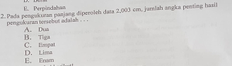 E. Perpindalsan
2. Pada pengukuran panjang diperoleh data 2,003 cm, jumlah angka penting hasil
pengukuran tersebut adalah . . .
A. Dua
B. Tiga
C. Empat
D. Lima
E. Enam