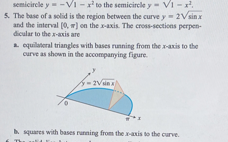 semicircle y=-sqrt(1)-x^2 to the semicircle y=1-x^2.
5. The base of a solid is the region between the curve y=2sqrt(sin x)
and the interval [0,π ] on the x-axis. The cross-sections perpen-
dicular to the x-axis are
a. equilateral triangles with bases running from the x-axis to the
curve as shown in the accompanying figure.
b. squares with bases running from the x-axis to the curve.