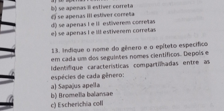 b) se apenas lI estiver correta
C) se apenas III estiver correta
d) se apenas I e II estiverem corretas
e) se apenas I e III estiverem corretas
13. Indique o nome do gênero e o epíteto específico
em cada um dos seguintes nomes científicos. Depois e
Identifique características compartilhadas entre as
espécies de cada gênero:
a) Sapajus apella
b) Bromella balansae
c) Escherichia coll