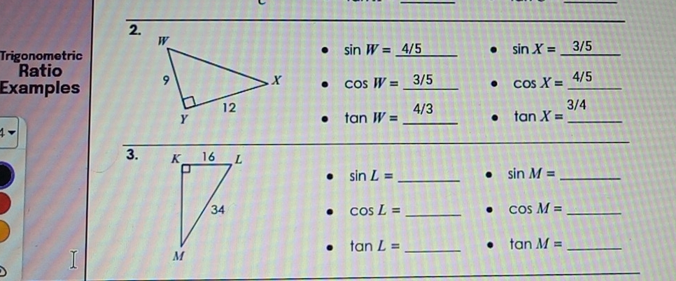 Trigonometric
sin W=_ 4/5
sin X=_ 3/5 242°
Ratio
Examples
cos W=_ 3/5 cos X=_ 4/5
tan W=_ 4/3 tan X=_ 3/4 _
1
3.
sin L= _
_ sin M=
_ cos L=
cos M= _
_ tan L=
tan M= _
_