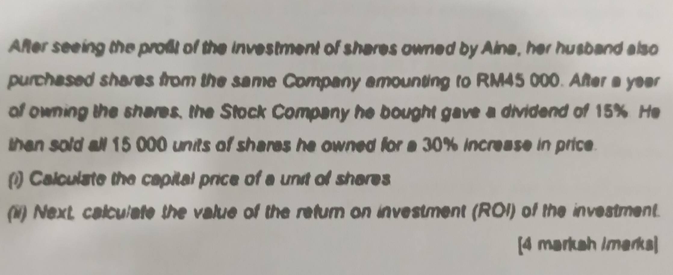 After seeing the proßt of the investment of shares owned by Aina, her husband also 
purchased shares from the same Company amounting to RM45 000. After a year 
of owning the sheres, the Stock Company he bought gave a dividend of 15%. He 
than sold all 15 000 units of shares he owned for a 30% increase in price. 
(i) Calculate the capital price of a unit of shares 
(ii) Next, calculate the value of the refum on investment (ROI) of the investment. 
[4 markah imarks]