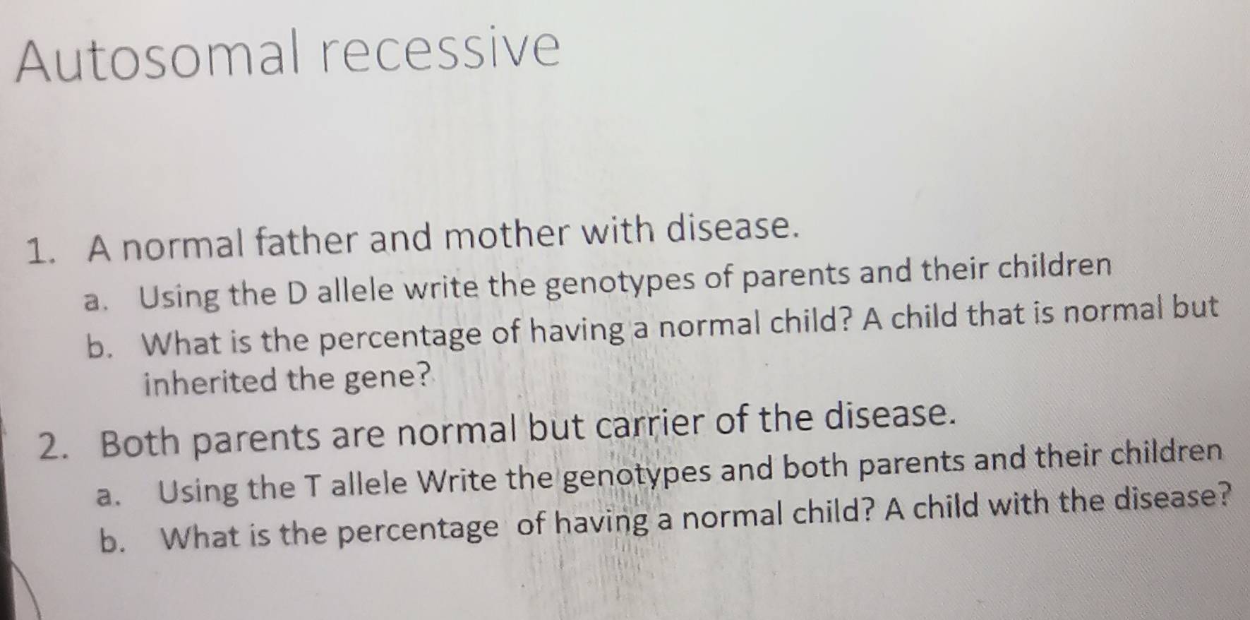 Autosomal recessive 
1. A normal father and mother with disease. 
a. Using the D allele write the genotypes of parents and their children 
b. What is the percentage of having a normal child? A child that is normal but 
inherited the gene? 
2. Both parents are normal but carrier of the disease. 
a. Using the T allele Write the genotypes and both parents and their children 
b. What is the percentage of having a normal child? A child with the disease?