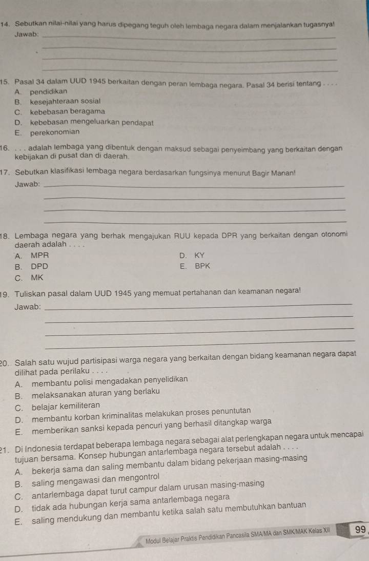 Sebutkan nilai-nilai yang harus dipegang teguh oleh lembaga negara dalam menjalankan tugasnya!
Jawab:_
_
_
_
15. Pasal 34 dalam UUD 1945 berkaitan dengan peran lembaga negara. Pasal 34 berisi tentang - - -
A. pendidikan
B. kesejahteraan sosial
C. kebebasan beragama
D. kebebasan mengeluarkan pendapat
E. perekonomian
16. . . . adalah lembaga yang dibentuk dengan maksud sebagai penyeimbang yang berkaitan dengan
kebijakan di pusat dan di daerah.
17. Sebutkan klasifikasi lembaga negara berdasarkan fungsinya menurut Bagir Manan!
Jawab:_
_
_
_
18. Lembaga negara yang berhak mengajukan RUU kepada DPR yang berkaitan dengan otonomi
daerah adalah . . . .
A. MPR D. KY
B. DPD E. BPK
C. MK
_
19. Tuliskan pasal dalam UUD 1945 yang memuat pertahanan dan keamanan negara!
_
Jawab:
_
_
20. Salah satu wujud partisipasi warga negara yang berkaitan dengan bidang keamanan negara dapat
dilihat pada perilaku .
A. membantu polisi mengadakan penyelidikan
B. melaksanakan aturan yang berlaku
C. belajar kemiliteran
D. membantu korban kriminalitas melakukan proses penuntutan
E. memberikan sanksi kepada pencuri yang berhasil ditangkap warga
21. Di Indonesia terdapat beberapa lembaga negara sebagai alat perlengkapan negara untuk mencapai
tujuan bersama. Konsep hubungan antarlembaga negara tersebut adalah . . . .
A. bekerja sama dan saling membantu dalam bidang pekerjaan masing-masing
B. saling mengawasi dan mengontrol
C. antarlembaga dapat turut campur dalam urusan masing-masing
D. tidak ada hubungan kerja sama antarlembaga negara
E. saling mendukung dan membantu ketika salah satu membutuhkan bantuan
Modul Belajar Praktis Péndidikan Pancasila SMA/MA dan SMK/MAK Kelas XII 99