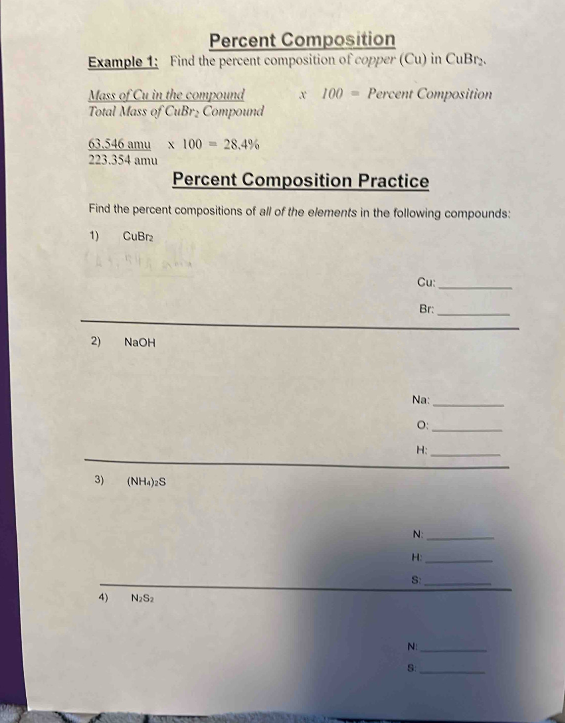 Percent Composition 
Example 1: Find the percent composition of copper (Cu) in CuBr_2. 
Mass of Cu in the compound x 100= Percent Composition 
Total Mass of Cub 3r½ Compound
_ 63.546amu * 100=28.4%
223.354an
Percent Composition Practice 
Find the percent compositions of all of the elements in the following compounds: 
1) CuBr₂
Cu:_ 
Br:_ 
2) NaOH 
Na:_ 
O:_ 
H:_ 
3) (NH_4)_2S
N:_ 
H:_ 
S:_ 
4) N_2S_2
N:_ 
S:_