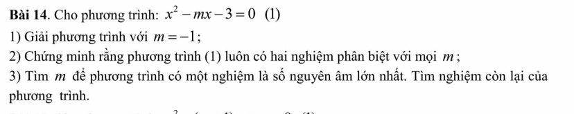 Cho phương trình: x^2-mx-3=0 (1) 
1) Giải phương trình với m=-1 : 
2) Chứng minh rằng phương trình (1) luôn có hai nghiệm phân biệt với mọi m; 
3) Tìm m để phương trình có một nghiệm là số nguyên âm lớn nhất. Tìm nghiệm còn lại của 
phương trình.