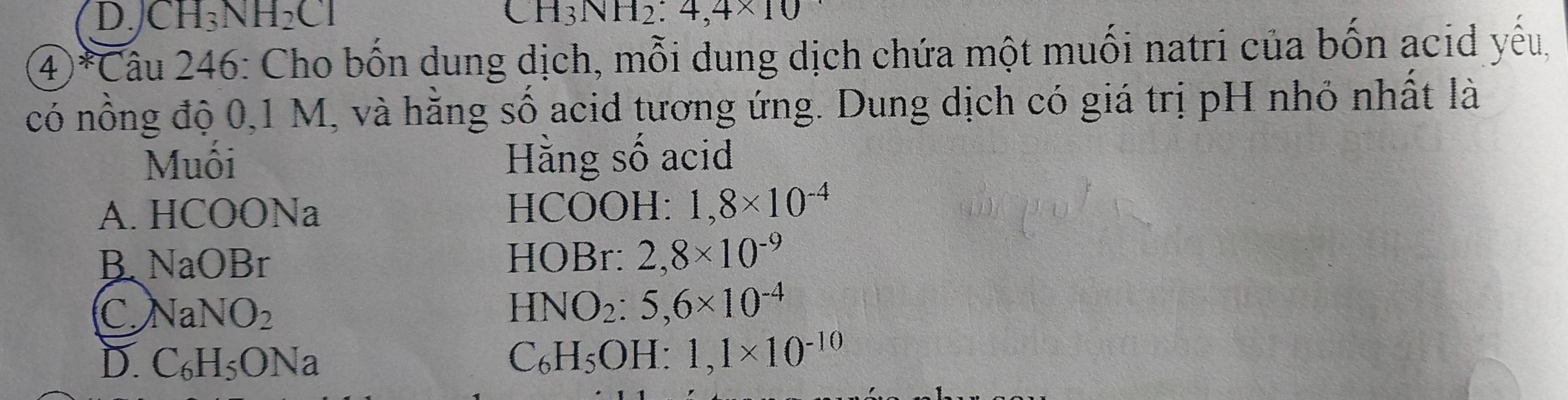 D. CH_3NH_2Cl CH_3NH_2:4,4* 10
4)*Câu 246: Cho bốn dung dịch, mỗi dung dịch chứa một muối natri của bốn acid yêu,
có nông độ 0,1 M, và hằng số acid tương ứng. Dung dịch có giá trị pH nhỏ nhất là
Muôi Hằng số acid
A. HCOONa HCOOH: 1,8* 10^(-4)
BNaOBr
HOBr: 2,8* 10^(-9)
C N aNO_2
HNO_2:5,6* 10^(-4)
D. C_6H_5O Na
C_6H_5OH:1,1* 10^(-10)